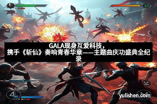 GALA现身互爱科技,携手《斩仙》奏响青春华章——主题曲庆功盛典全纪录 GALA现身互爱科技,携手《斩仙》奏响青春华章——主题曲庆功盛典全纪录